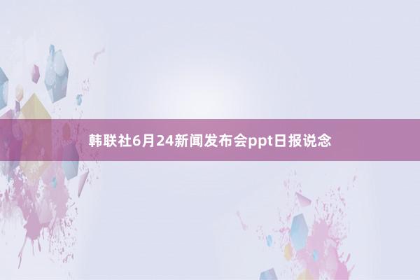 韩联社6月24新闻发布会ppt日报说念